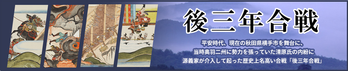 後三年合戦 平安時代、現在の秋田県横手市を舞台に、当時奥羽二州に勢力を張っていた清原氏の内紛に源義家が介入して起った歴史上名高い合戦「後三年合戦」